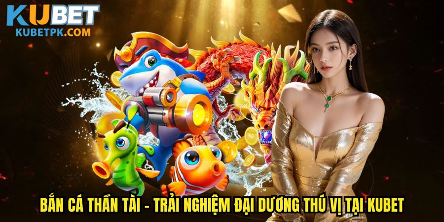 Bắn Cá Thần Tài - Trải Nghiệm Đại Dương Thú Vị Tại Kubet